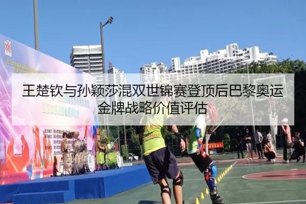 王楚钦与孙颖莎混双世锦赛登顶后巴黎奥运金牌战略价值评估